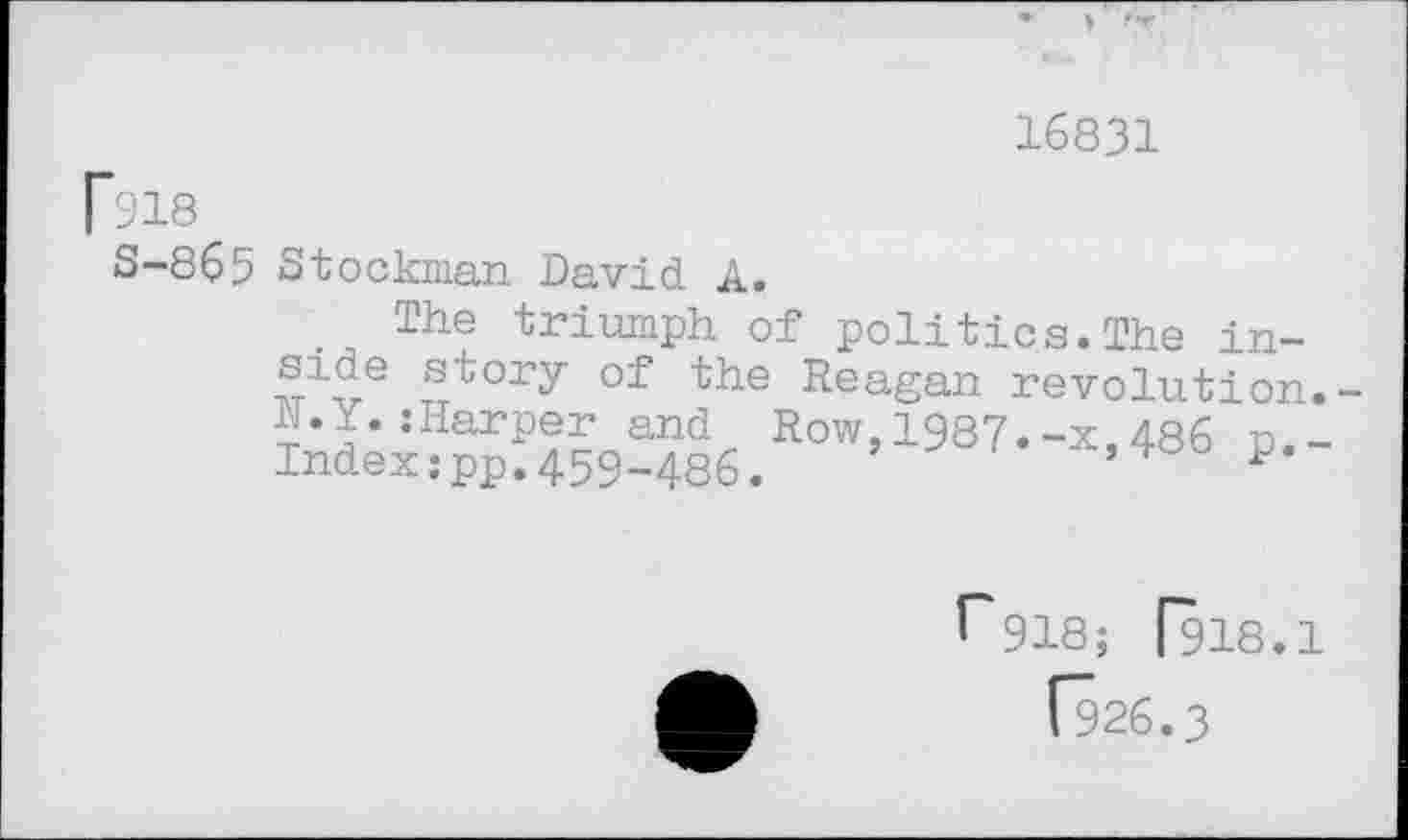 ﻿16831
[918
S-865 Stockman David A.
The triumph of politics.The in-side story of the Reagan revolution. JN.Y. jHarper and Row,1987.-x,486 n.-Indexzpp.459-486.
J* 918; [918.1
[926.3